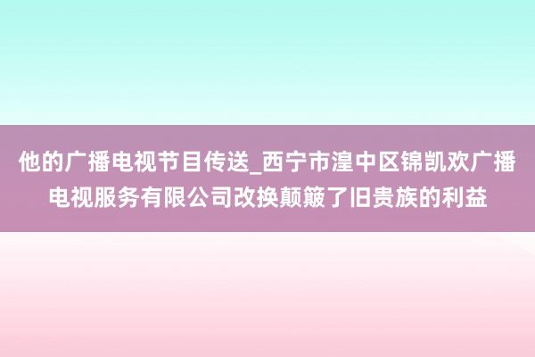 他的广播电视节目传送_西宁市湟中区锦凯欢广播电视服务有限公司改换颠簸了旧贵族的利益